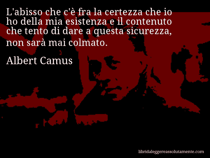 Aforisma di Albert Camus : L'abisso che c'è fra la certezza che io ho della mia esistenza e il contenuto che tento di dare a questa sicurezza, non sarà mai colmato.