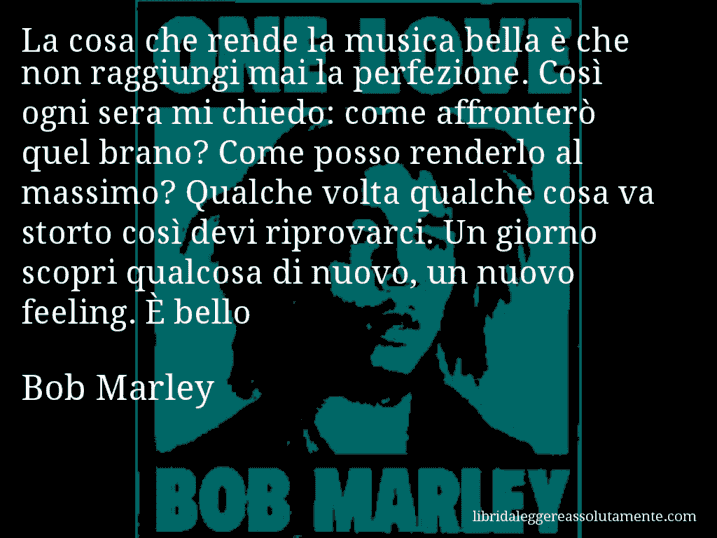 Aforisma di Bob Marley : La cosa che rende la musica bella è che non raggiungi mai la perfezione. Così ogni sera mi chiedo: come affronterò quel brano? Come posso renderlo al massimo? Qualche volta qualche cosa va storto così devi riprovarci. Un giorno scopri qualcosa di nuovo, un nuovo feeling. È bello