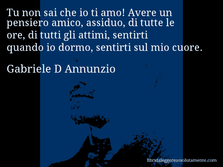 Aforisma di Gabriele D Annunzio : Tu non sai che io ti amo! Avere un pensiero amico, assiduo, di tutte le ore, di tutti gli attimi, sentirti quando io dormo, sentirti sul mio cuore.