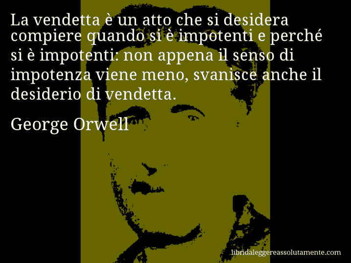 Aforisma di George Orwell : La vendetta è un atto che si desidera compiere quando si è impotenti e perché si è impotenti: non appena il senso di impotenza viene meno, svanisce anche il desiderio di vendetta.
