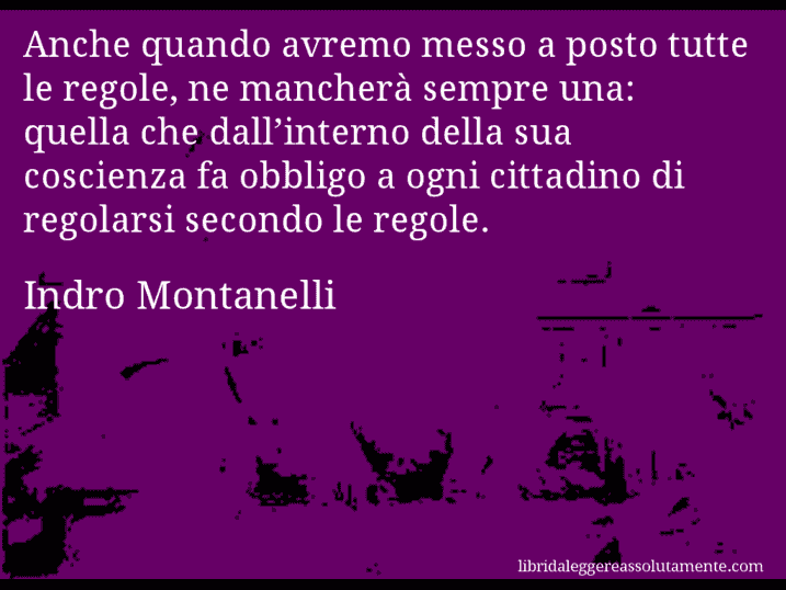 Aforisma di Indro Montanelli : Anche quando avremo messo a posto tutte le regole, ne mancherà sempre una: quella che dall’interno della sua coscienza fa obbligo a ogni cittadino di regolarsi secondo le regole.