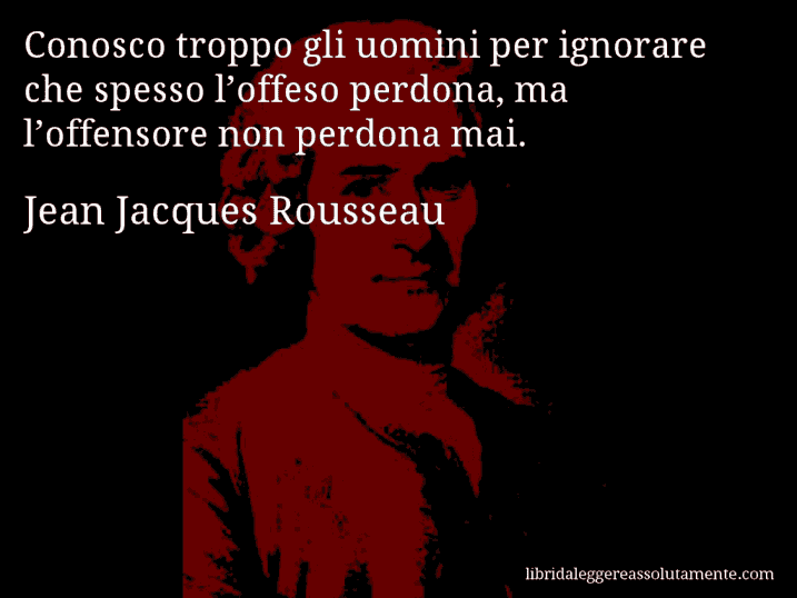 Aforisma di Jean Jacques Rousseau : Conosco troppo gli uomini per ignorare che spesso l’offeso perdona, ma l’offensore non perdona mai.