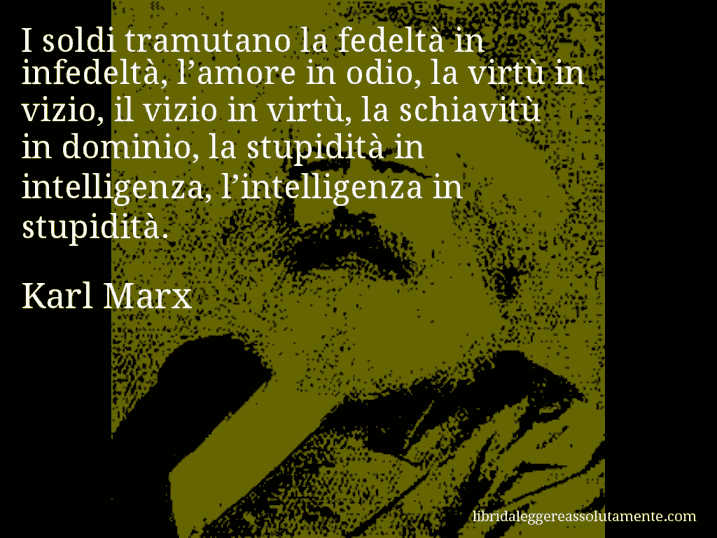 Aforisma di Karl Marx : I soldi tramutano la fedeltà in infedeltà, l’amore in odio, la virtù in vizio, il vizio in virtù, la schiavitù in dominio, la stupidità in intelligenza, l’intelligenza in stupidità.