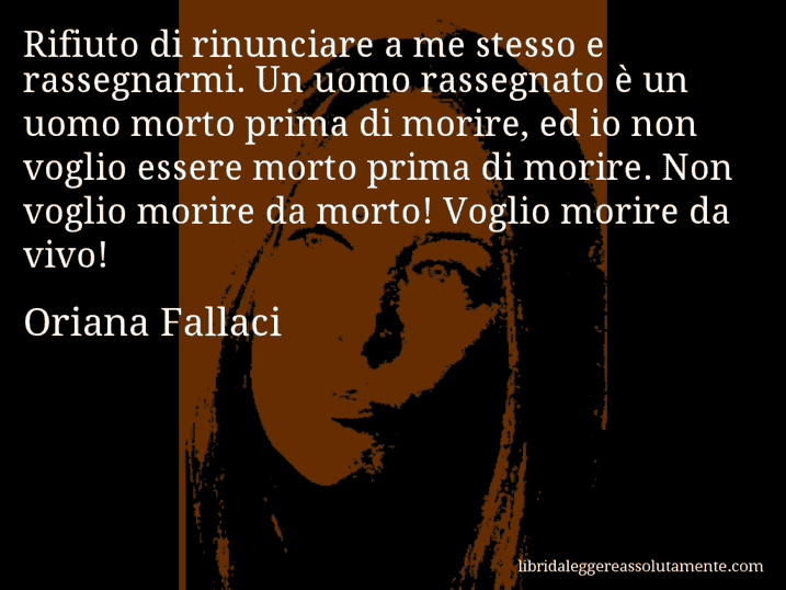 Aforisma di Oriana Fallaci : Rifiuto di rinunciare a me stesso e rassegnarmi. Un uomo rassegnato è un uomo morto prima di morire, ed io non voglio essere morto prima di morire. Non voglio morire da morto! Voglio morire da vivo!