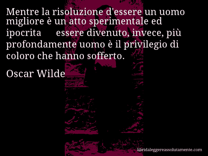 Aforisma di Oscar Wilde : Mentre la risoluzione d'essere un uomo migliore è un atto sperimentale ed ipocrita − essere divenuto, invece, più profondamente uomo è il privilegio di coloro che hanno sofferto.
