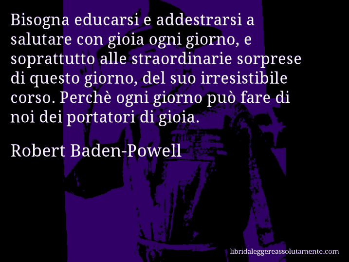 Aforisma di Robert Baden-Powell : Bisogna educarsi e addestrarsi a salutare con gioia ogni giorno, e soprattutto alle straordinarie sorprese di questo giorno, del suo irresistibile corso. Perchè ogni giorno può fare di noi dei portatori di gioia.