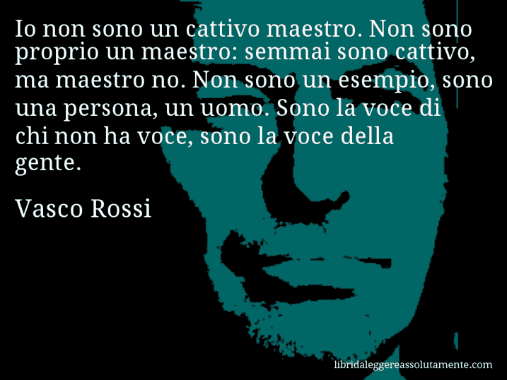 Aforisma di Vasco Rossi : Io non sono un cattivo maestro. Non sono proprio un maestro: semmai sono cattivo, ma maestro no. Non sono un esempio, sono una persona, un uomo. Sono la voce di chi non ha voce, sono la voce della gente.