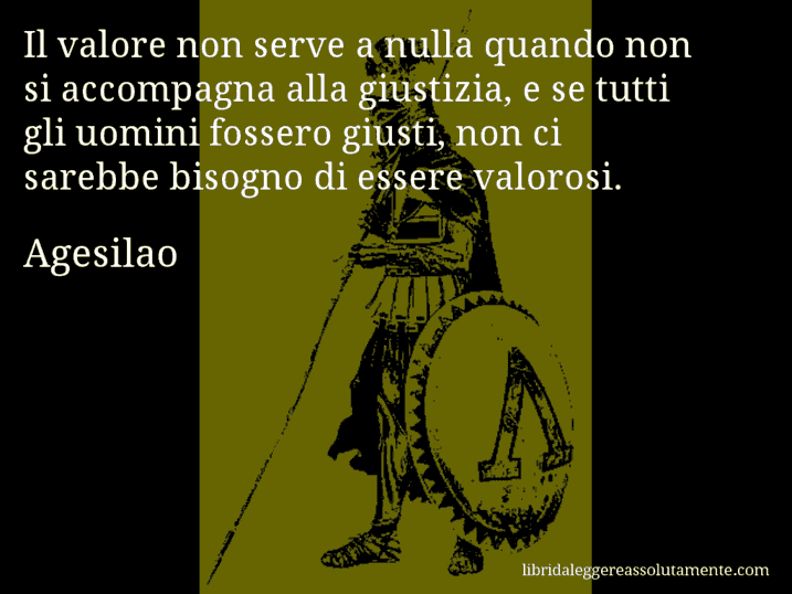 Aforisma di Agesilao : Il valore non serve a nulla quando non si accompagna alla giustizia, e se tutti gli uomini fossero giusti, non ci sarebbe bisogno di essere valorosi.