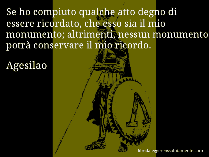 Aforisma di Agesilao : Se ho compiuto qualche atto degno di essere ricordato, che esso sia il mio monumento; altrimenti, nessun monumento potrà conservare il mio ricordo.