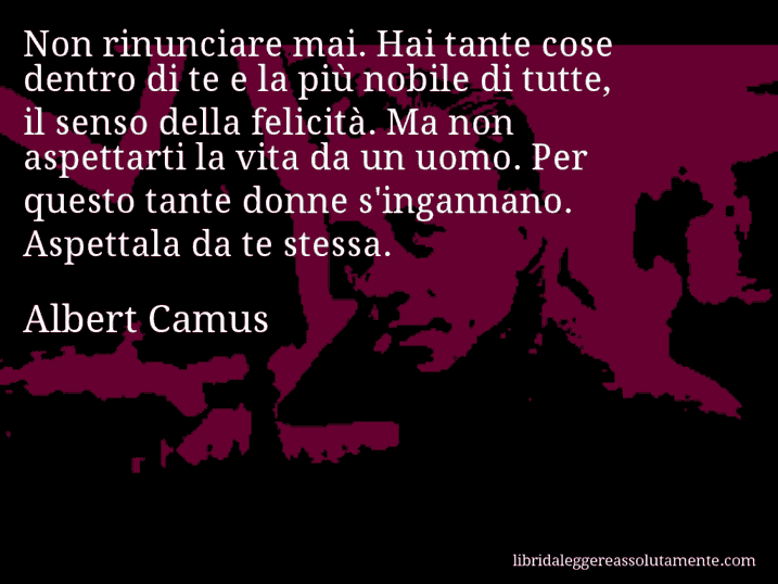 Aforisma di Albert Camus : Non rinunciare mai. Hai tante cose dentro di te e la più nobile di tutte, il senso della felicità. Ma non aspettarti la vita da un uomo. Per questo tante donne s'ingannano. Aspettala da te stessa.