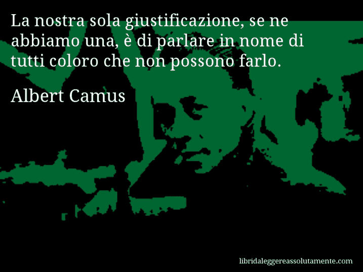 Aforisma di Albert Camus : La nostra sola giustificazione, se ne abbiamo una, è di parlare in nome di tutti coloro che non possono farlo.