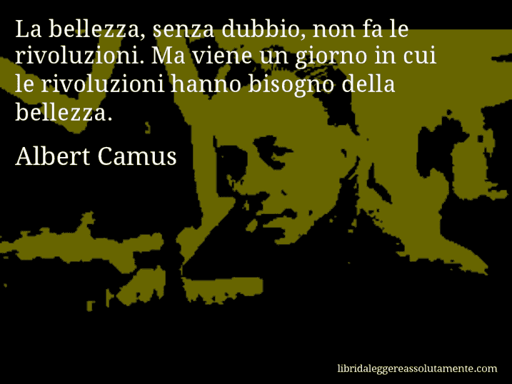 Aforisma di Albert Camus : La bellezza, senza dubbio, non fa le rivoluzioni. Ma viene un giorno in cui le rivoluzioni hanno bisogno della bellezza.