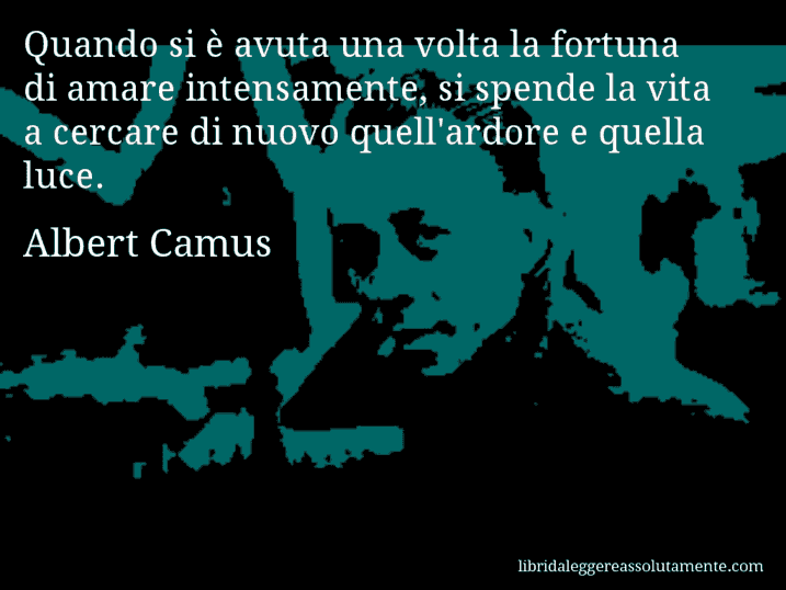 Aforisma di Albert Camus : Quando si è avuta una volta la fortuna di amare intensamente, si spende la vita a cercare di nuovo quell'ardore e quella luce.