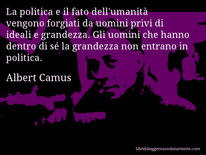 Aforisma di Albert Camus : La politica e il fato dell'umanità vengono forgiati da uomini privi di ideali e grandezza. Gli uomini che hanno dentro di sé la grandezza non entrano in politica.