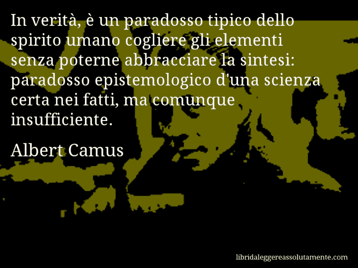 Aforisma di Albert Camus : In verità, è un paradosso tipico dello spirito umano cogliere gli elementi senza poterne abbracciare la sintesi: paradosso epistemologico d'una scienza certa nei fatti, ma comunque insufficiente.