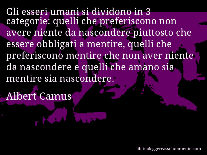 Aforisma di Albert Camus : Gli esseri umani si dividono in 3 categorie: quelli che preferiscono non avere niente da nascondere piuttosto che essere obbligati a mentire, quelli che preferiscono mentire che non aver niente da nascondere e quelli che amano sia mentire sia nascondere.