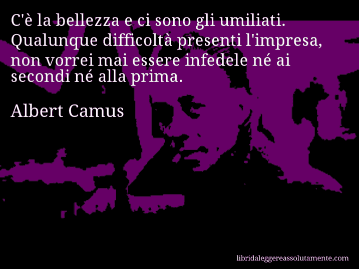 Aforisma di Albert Camus : C'è la bellezza e ci sono gli umiliati. Qualunque difficoltà presenti l'impresa, non vorrei mai essere infedele né ai secondi né alla prima.