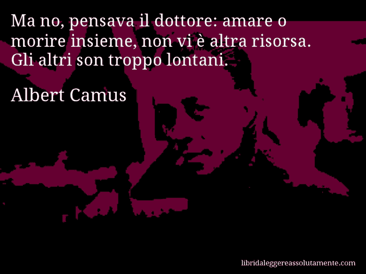 Aforisma di Albert Camus : Ma no, pensava il dottore: amare o morire insieme, non vi è altra risorsa. Gli altri son troppo lontani.