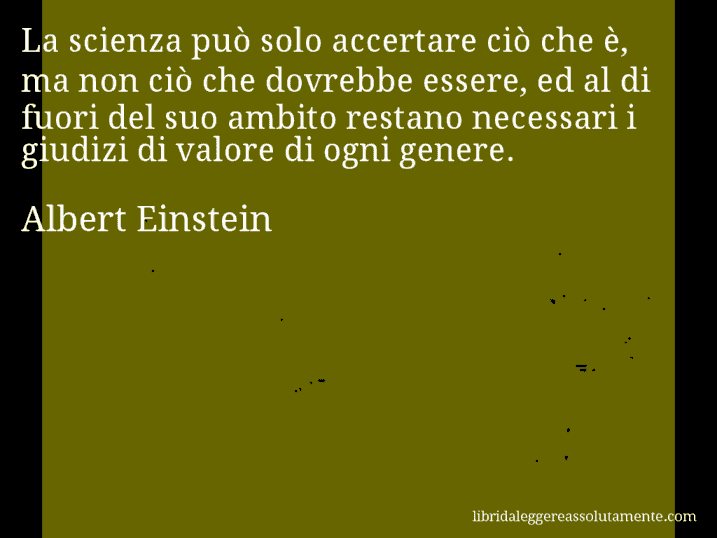 Aforisma di Albert Einstein : La scienza può solo accertare ciò che è, ma non ciò che dovrebbe essere, ed al di fuori del suo ambito restano necessari i giudizi di valore di ogni genere.