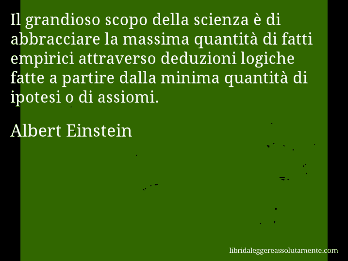 Aforisma di Albert Einstein : Il grandioso scopo della scienza è di abbracciare la massima quantità di fatti empirici attraverso deduzioni logiche fatte a partire dalla minima quantità di ipotesi o di assiomi.