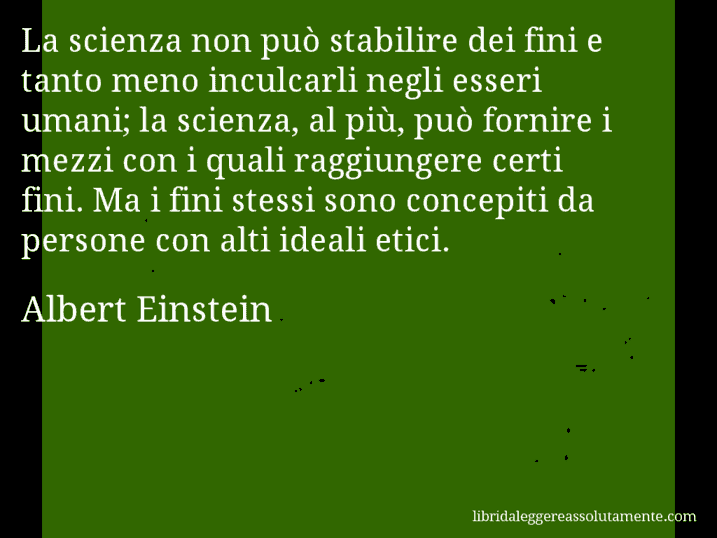 Aforisma di Albert Einstein : La scienza non può stabilire dei fini e tanto meno inculcarli negli esseri umani; la scienza, al più, può fornire i mezzi con i quali raggiungere certi fini. Ma i fini stessi sono concepiti da persone con alti ideali etici.