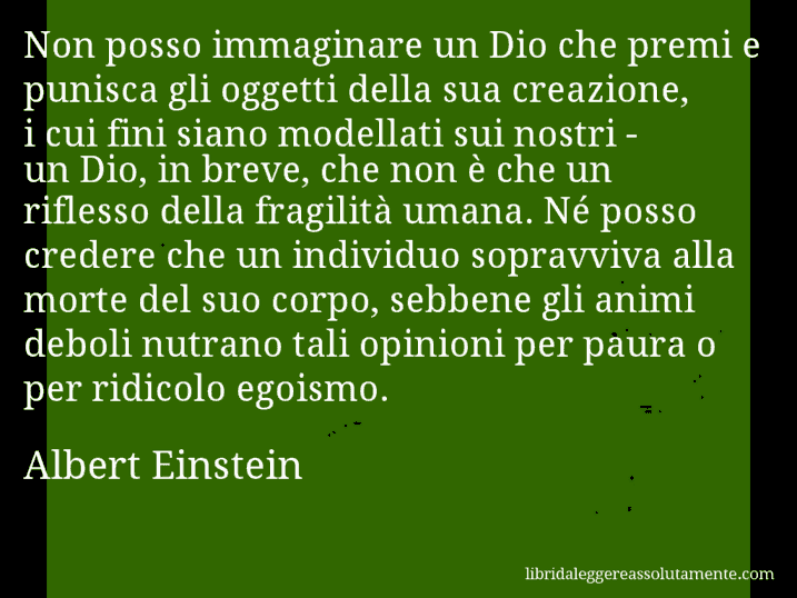 Aforisma di Albert Einstein : Non posso immaginare un Dio che premi e punisca gli oggetti della sua creazione, i cui fini siano modellati sui nostri - un Dio, in breve, che non è che un riflesso della fragilità umana. Né posso credere che un individuo sopravviva alla morte del suo corpo, sebbene gli animi deboli nutrano tali opinioni per paura o per ridicolo egoismo.