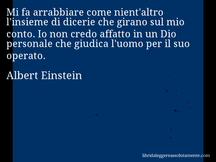 Aforisma di Albert Einstein : Mi fa arrabbiare come nient'altro l'insieme di dicerie che girano sul mio conto. Io non credo affatto in un Dio personale che giudica l'uomo per il suo operato.