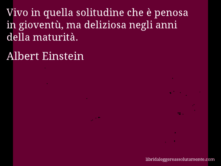 Aforisma di Albert Einstein : Vivo in quella solitudine che è penosa in gioventù, ma deliziosa negli anni della maturità.