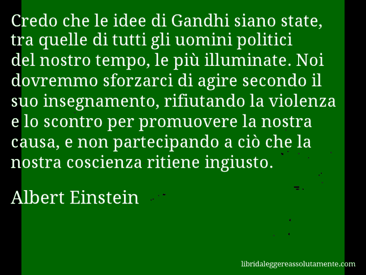 Aforisma di Albert Einstein : Credo che le idee di Gandhi siano state, tra quelle di tutti gli uomini politici del nostro tempo, le più illuminate. Noi dovremmo sforzarci di agire secondo il suo insegnamento, rifiutando la violenza e lo scontro per promuovere la nostra causa, e non partecipando a ciò che la nostra coscienza ritiene ingiusto.