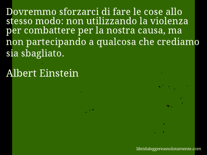 Aforisma di Albert Einstein : Dovremmo sforzarci di fare le cose allo stesso modo: non utilizzando la violenza per combattere per la nostra causa, ma non partecipando a qualcosa che crediamo sia sbagliato.