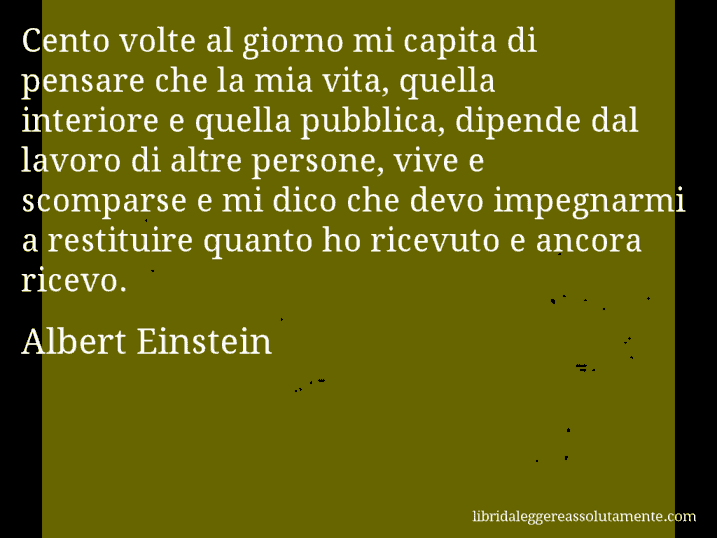 Aforisma di Albert Einstein : Cento volte al giorno mi capita di pensare che la mia vita, quella interiore e quella pubblica, dipende dal lavoro di altre persone, vive e scomparse e mi dico che devo impegnarmi a restituire quanto ho ricevuto e ancora ricevo.