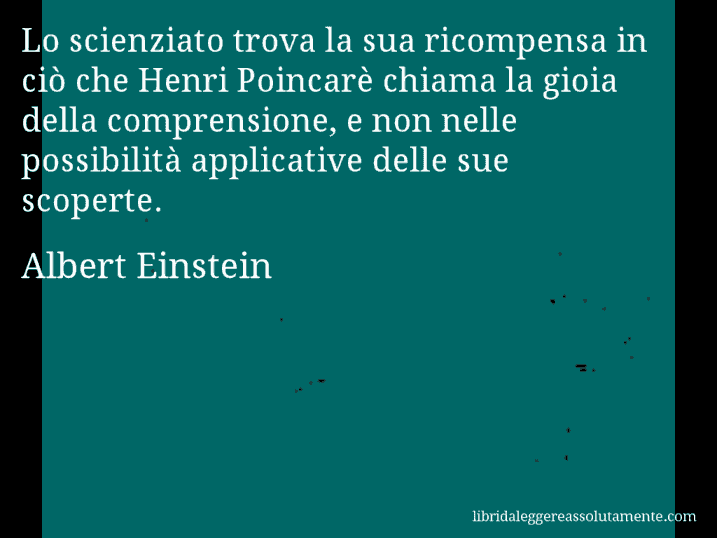 Aforisma di Albert Einstein : Lo scienziato trova la sua ricompensa in ciò che Henri Poincarè chiama la gioia della comprensione, e non nelle possibilità applicative delle sue scoperte.