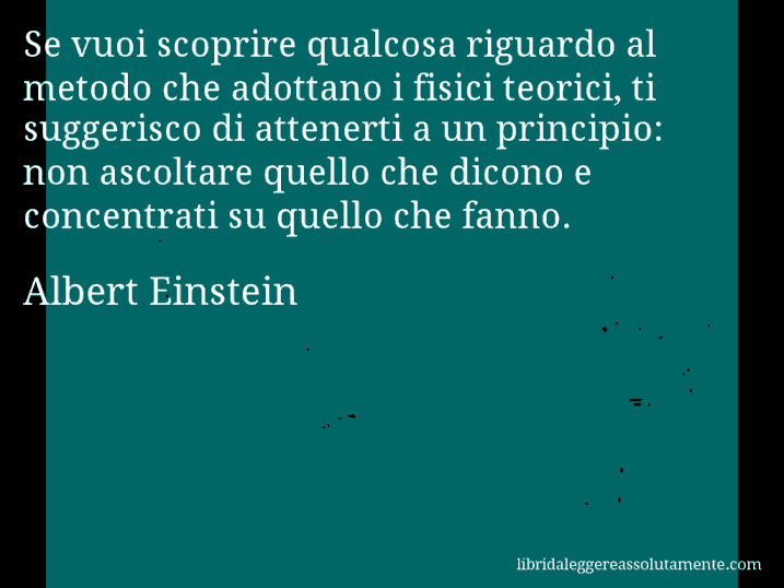 Aforisma di Albert Einstein : Se vuoi scoprire qualcosa riguardo al metodo che adottano i fisici teorici, ti suggerisco di attenerti a un principio: non ascoltare quello che dicono e concentrati su quello che fanno.