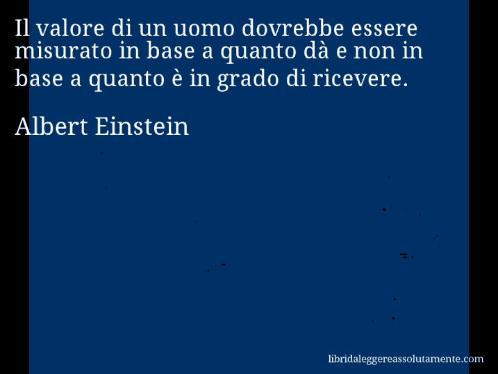 Aforisma di Albert Einstein : Il valore di un uomo dovrebbe essere misurato in base a quanto dà e non in base a quanto è in grado di ricevere.