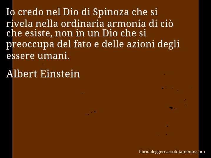 Aforisma di Albert Einstein : Io credo nel Dio di Spinoza che si rivela nella ordinaria armonia di ciò che esiste, non in un Dio che si preoccupa del fato e delle azioni degli essere umani.