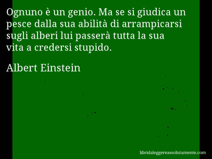 Aforisma di Albert Einstein : Ognuno è un genio. Ma se si giudica un pesce dalla sua abilità di arrampicarsi sugli alberi lui passerà tutta la sua vita a credersi stupido.