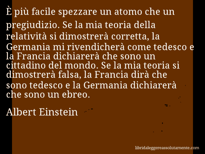 Aforisma di Albert Einstein : È più facile spezzare un atomo che un pregiudizio. Se la mia teoria della relatività si dimostrerà corretta, la Germania mi rivendicherà come tedesco e la Francia dichiarerà che sono un cittadino del mondo. Se la mia teoria si dimostrerà falsa, la Francia dirà che sono tedesco e la Germania dichiarerà che sono un ebreo.