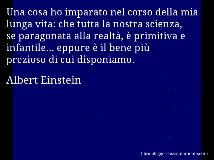 Aforisma di Albert Einstein : Una cosa ho imparato nel corso della mia lunga vita: che tutta la nostra scienza, se paragonata alla realtà, è primitiva e infantile... eppure è il bene più prezioso di cui disponiamo.
