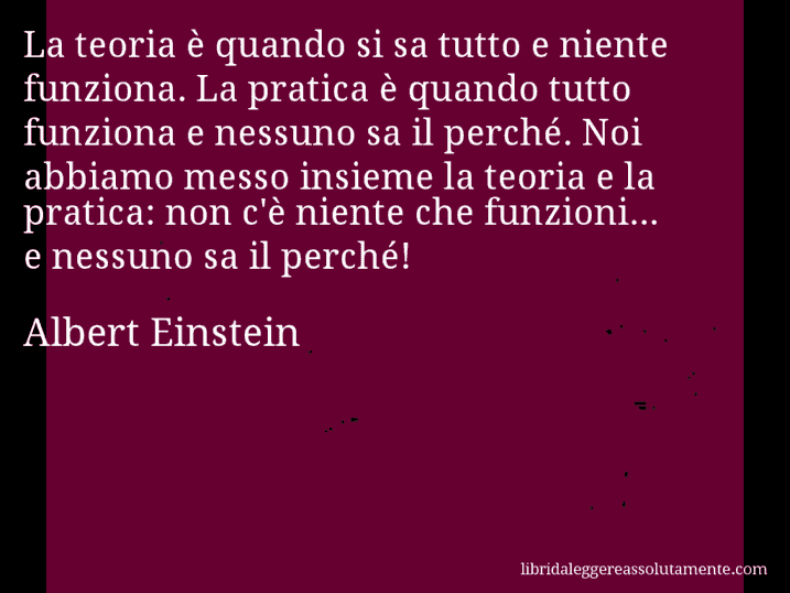 Aforisma di Albert Einstein : La teoria è quando si sa tutto e niente funziona. La pratica è quando tutto funziona e nessuno sa il perché. Noi abbiamo messo insieme la teoria e la pratica: non c'è niente che funzioni... e nessuno sa il perché!