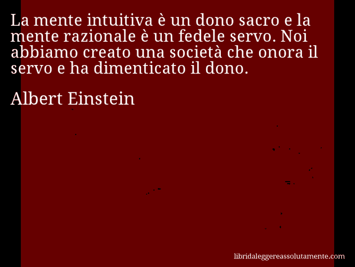 Aforisma di Albert Einstein : La mente intuitiva è un dono sacro e la mente razionale è un fedele servo. Noi abbiamo creato una società che onora il servo e ha dimenticato il dono.