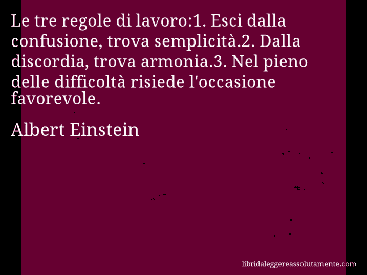 Aforisma di Albert Einstein : Le tre regole di lavoro:1. Esci dalla confusione, trova semplicità.2. Dalla discordia, trova armonia.3. Nel pieno delle difficoltà risiede l'occasione favorevole.