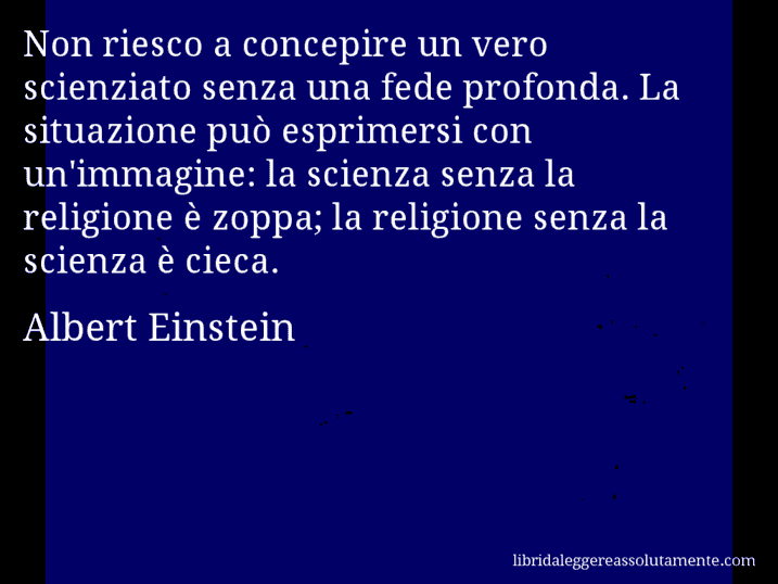 Aforisma di Albert Einstein : Non riesco a concepire un vero scienziato senza una fede profonda. La situazione può esprimersi con un'immagine: la scienza senza la religione è zoppa; la religione senza la scienza è cieca.