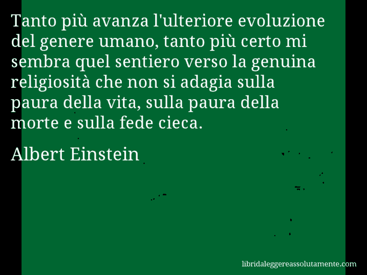 Aforisma di Albert Einstein : Tanto più avanza l'ulteriore evoluzione del genere umano, tanto più certo mi sembra quel sentiero verso la genuina religiosità che non si adagia sulla paura della vita, sulla paura della morte e sulla fede cieca.