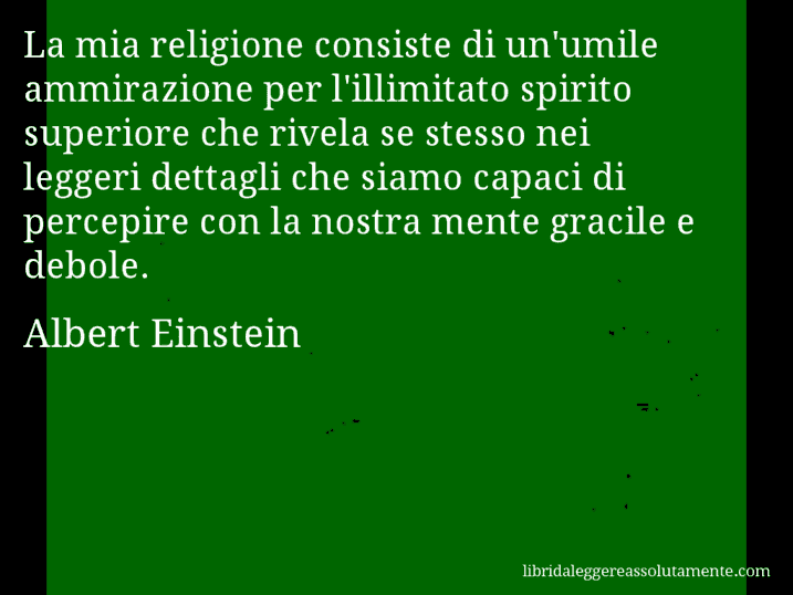 Aforisma di Albert Einstein : La mia religione consiste di un'umile ammirazione per l'illimitato spirito superiore che rivela se stesso nei leggeri dettagli che siamo capaci di percepire con la nostra mente gracile e debole.