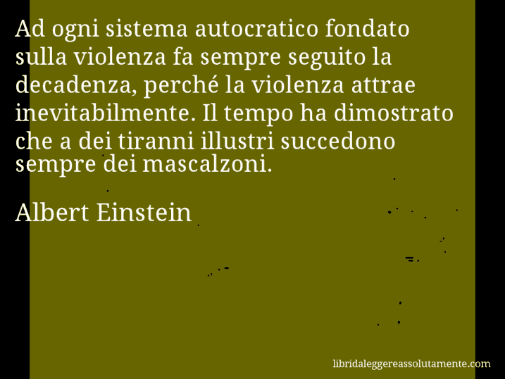 Aforisma di Albert Einstein : Ad ogni sistema autocratico fondato sulla violenza fa sempre seguito la decadenza, perché la violenza attrae inevitabilmente. Il tempo ha dimostrato che a dei tiranni illustri succedono sempre dei mascalzoni.