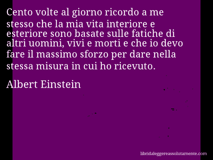 Aforisma di Albert Einstein : Cento volte al giorno ricordo a me stesso che la mia vita interiore e esteriore sono basate sulle fatiche di altri uomini, vivi e morti e che io devo fare il massimo sforzo per dare nella stessa misura in cui ho ricevuto.