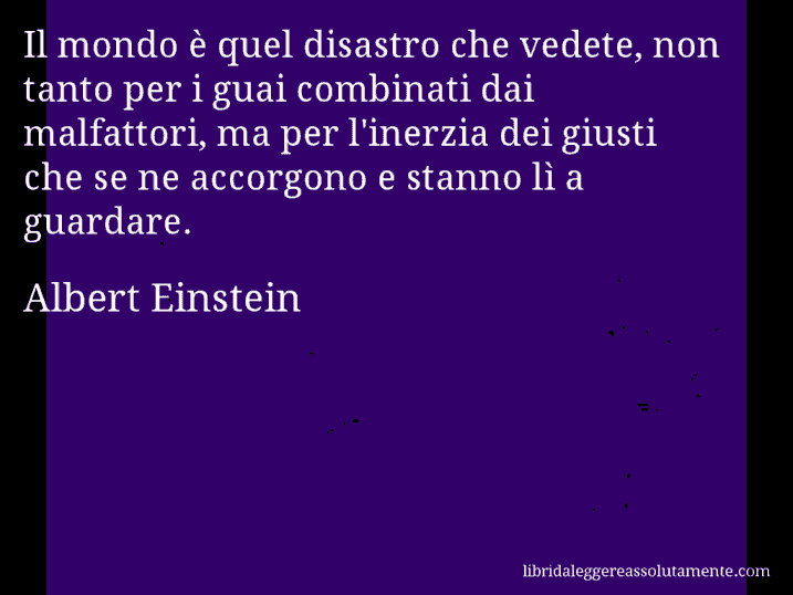 Aforisma di Albert Einstein : Il mondo è quel disastro che vedete, non tanto per i guai combinati dai malfattori, ma per l'inerzia dei giusti che se ne accorgono e stanno lì a guardare.