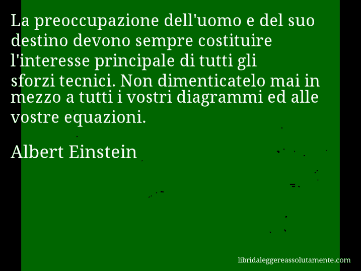 Aforisma di Albert Einstein : La preoccupazione dell'uomo e del suo destino devono sempre costituire l'interesse principale di tutti gli sforzi tecnici. Non dimenticatelo mai in mezzo a tutti i vostri diagrammi ed alle vostre equazioni.