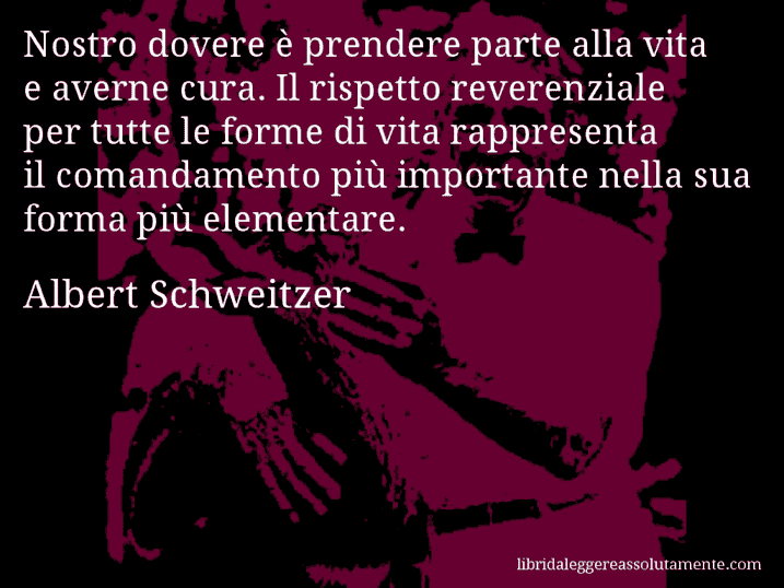 Aforisma di Albert Schweitzer : Nostro dovere è prendere parte alla vita e averne cura. Il rispetto reverenziale per tutte le forme di vita rappresenta il comandamento più importante nella sua forma più elementare.