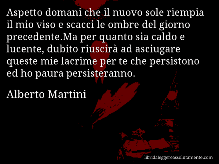 Aforisma di Alberto Martini : Aspetto domani che il nuovo sole riempia il mio viso e scacci le ombre del giorno precedente.Ma per quanto sia caldo e lucente, dubito riuscirà ad asciugare queste mie lacrime per te che persistono ed ho paura persisteranno.